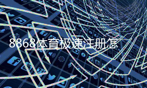8868体育极速注册怎么操作?新手快速开户流程与常见问题解答