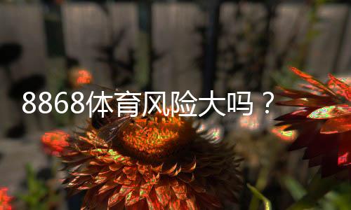 8868体育风险大吗？真实评测：安全性、合规与用户评价全解析