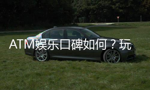 ATM娱乐口碑如何？玩家真实体验与评价大揭秘