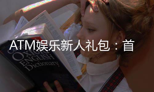 ATM娱乐新人礼包：首存即送豪礼新手专享福利大放送