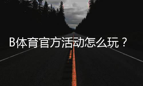 B体育官方活动怎么玩？最新优惠、参与攻略与注意事项