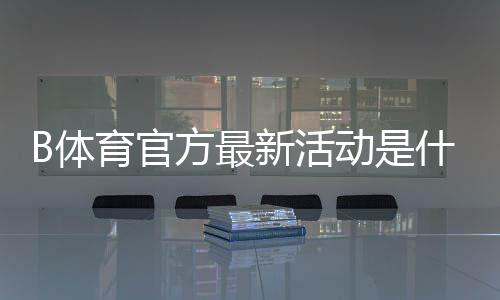 B体育官方最新活动是什么?活动玩法、参与步骤与奖励领取攻略详解