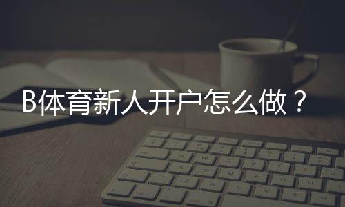 B体育新人开户怎么做？注册流程、首存优惠与安全注意事项一篇看懂