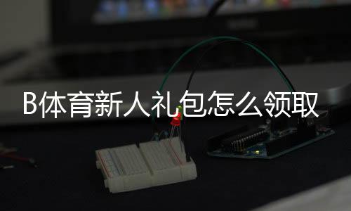 B体育新人礼包怎么领取？注册教程、优惠明细与使用注意事项一文搞定