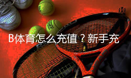 B体育怎么充值？新手充值步骤、支付方式与安全注意事项全解析