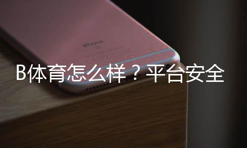 B体育怎么样？平台安全性、充值提现与玩法亮点全方位评测