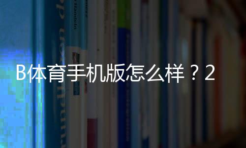 B体育手机版怎么样?2026最新版下载、功能、体验与安全全方位评测