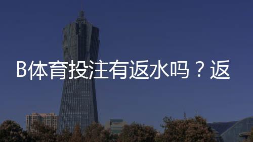 B体育投注有返水吗？返水规则、计算方法与领取攻略一次看懂