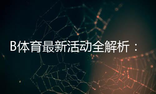 B体育最新活动全解析:优惠详情、领取步骤与参与攻略