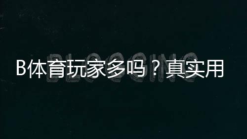 B体育玩家多吗？真实用户数量、活跃度与口碑深度解析