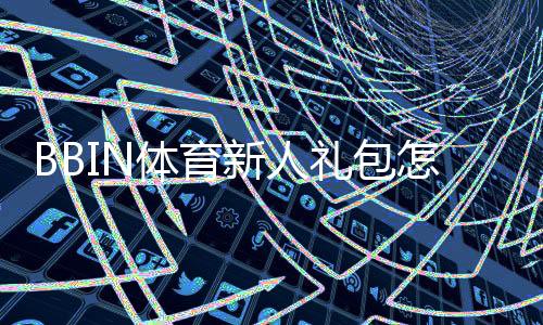 BBIN体育新人礼包怎么领取？注册领取步骤、优惠明细与注意事项