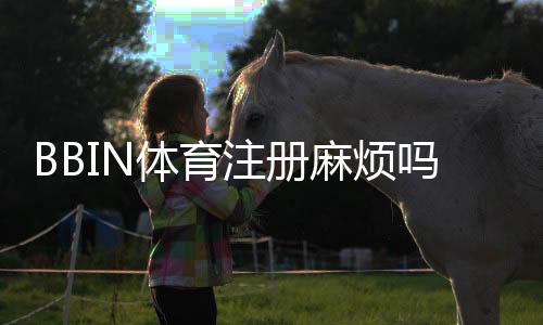 BBIN体育注册麻烦吗？新手快速注册流程与常见问题解答
