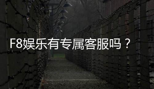 F8娱乐有专属客服吗？平台客服服务体验全解析