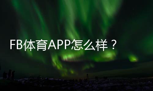 FB体育APP怎么样？真实评测与新手使用全攻略