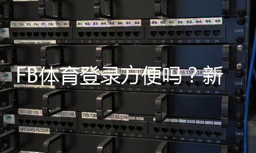 FB体育登录方便吗？新手注册登录流程、常见问题与解决方法