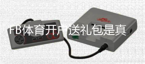 FB体育开户送礼包是真的吗？新手注册领取攻略与注意事项