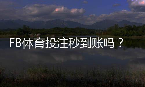 FB体育投注秒到账吗？到账速度、充值提现流程与常见问题全解析