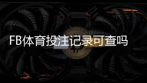 FB体育投注记录可查吗？完整查询方法、隐私风险与维权步骤一览