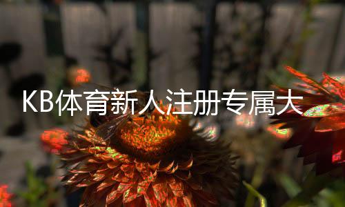 KB体育新人注册专属大礼包怎么领取？完整教程、优惠内容与注意事项
