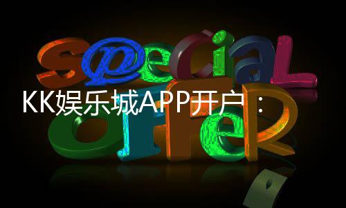 KK娱乐城APP开户：轻松注册享首存礼金与真人娱乐盛宴