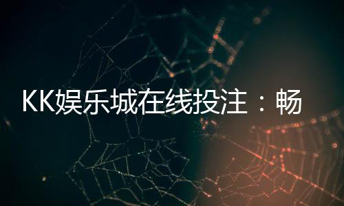 KK娱乐城在线投注:畅享真人娱乐与电子游艺的双重盛宴