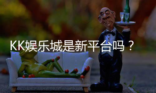 KK娱乐城是新平台吗？资深玩家带你揭秘平台背景与游戏体验