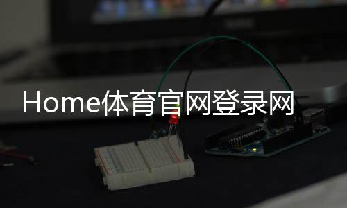 Home体育官网登录网址：轻松注册畅享顶级体育赛事投注体验