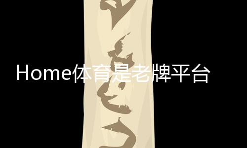 Home体育是老牌平台吗？深度解析其历史与玩家口碑