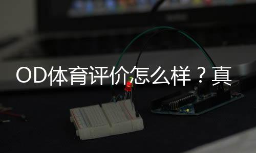 OD体育评价怎么样?真实体验、平台安全与优缺点全面评测
