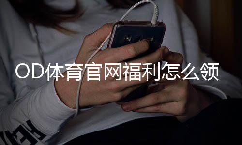 OD体育官网福利怎么领取？新手注册优惠、使用步骤与注意事项全解析