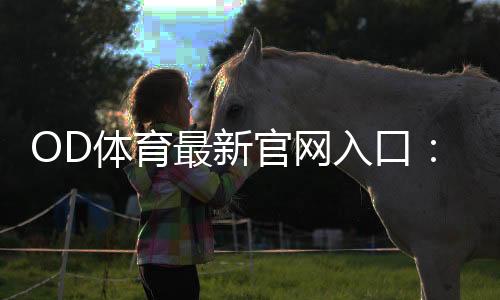 OD体育最新官网入口：官方最新地址、登录步骤与安全访问指南
