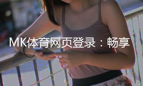 MK体育网页登录:畅享顶级赛事投注与真人娱乐体验