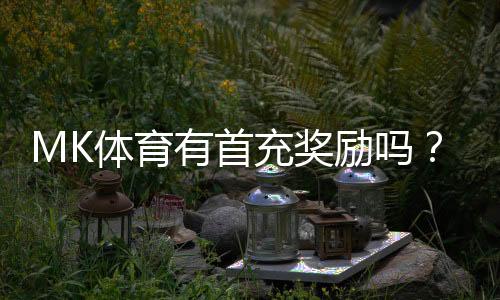 MK体育有首充奖励吗?新用户注册充值福利大揭秘