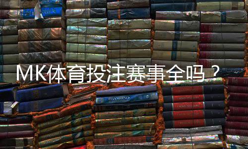 MK体育投注赛事全吗？一文详解平台赛事覆盖与特色玩法