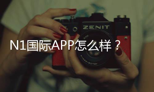 N1国际APP怎么样？真实评测：功能体验、用户口碑与安全提现指南