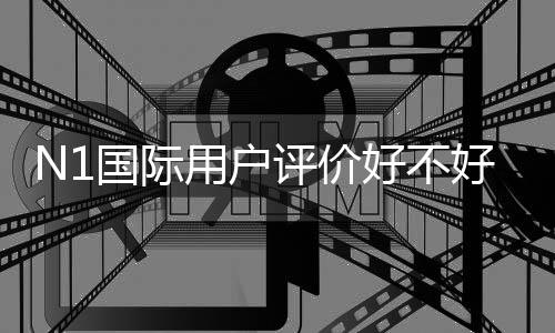 N1国际用户评价好不好？真实口碑、优缺点与安全性全面解析