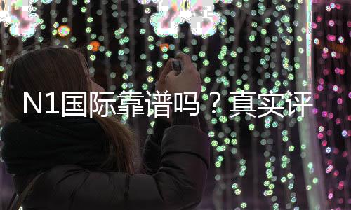 N1国际靠谱吗？真实评测：安全性、合法性与出入金体验全方位解析