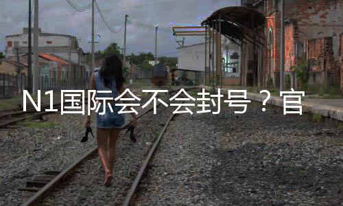 N1国际会不会封号？官方规则、常见原因与处理办法全面解析