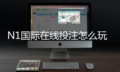 N1国际在线投注怎么玩？新手入门、玩法规则与安全充值提现指南