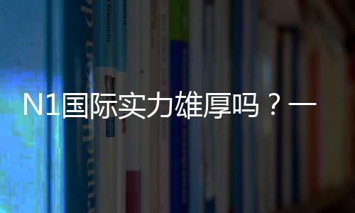 N1国际实力雄厚吗？一文看懂公司背景、战绩与用户口碑