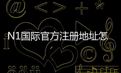 N1国际官方注册地址怎么找?官方注册链接、注册步骤与常见问题详解