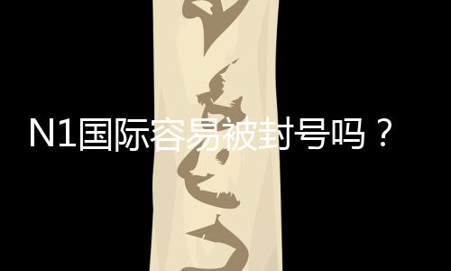 N1国际容易被封号吗？真实案例、封号原因与合规使用建议