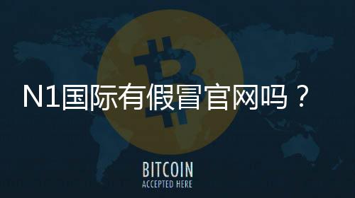 N1国际有假冒官网吗?快速辨别真伪的方法与防骗攻略
