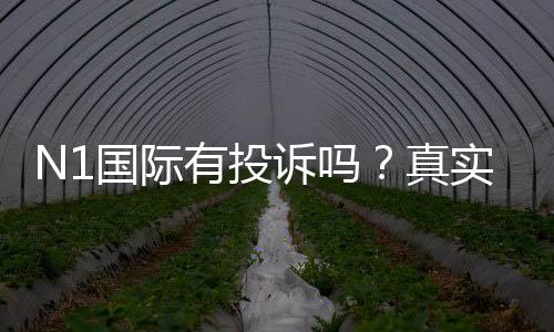 N1国际有投诉吗？真实投诉案例、平台信誉与维权流程全解析