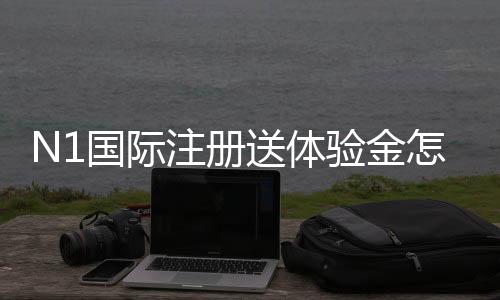 N1国际注册送体验金怎么领？新手领取教程与使用规则