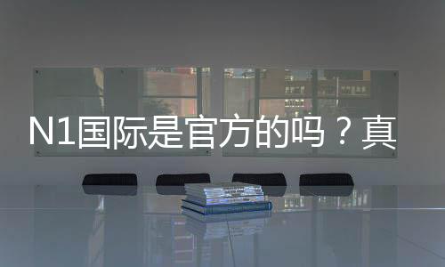 N1国际是官方的吗？真相揭秘、真假辨别与安全性全面解析