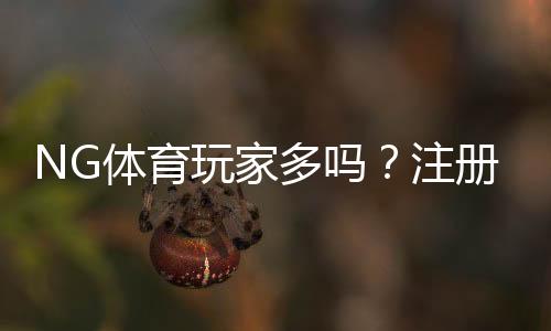 NG体育玩家多吗?注册量、活跃度与真实口碑一文看懂