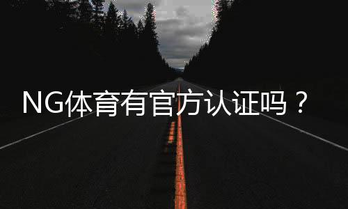 NG体育有官方认证吗？官方资质真假鉴别与安全性全面解析