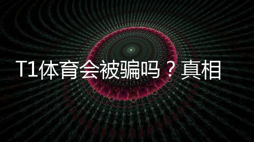T1体育会被骗吗？真相揭秘与实用防骗攻略