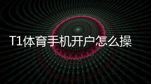 T1体育手机开户怎么操作?新手注册流程、实名认证与安全注意事项